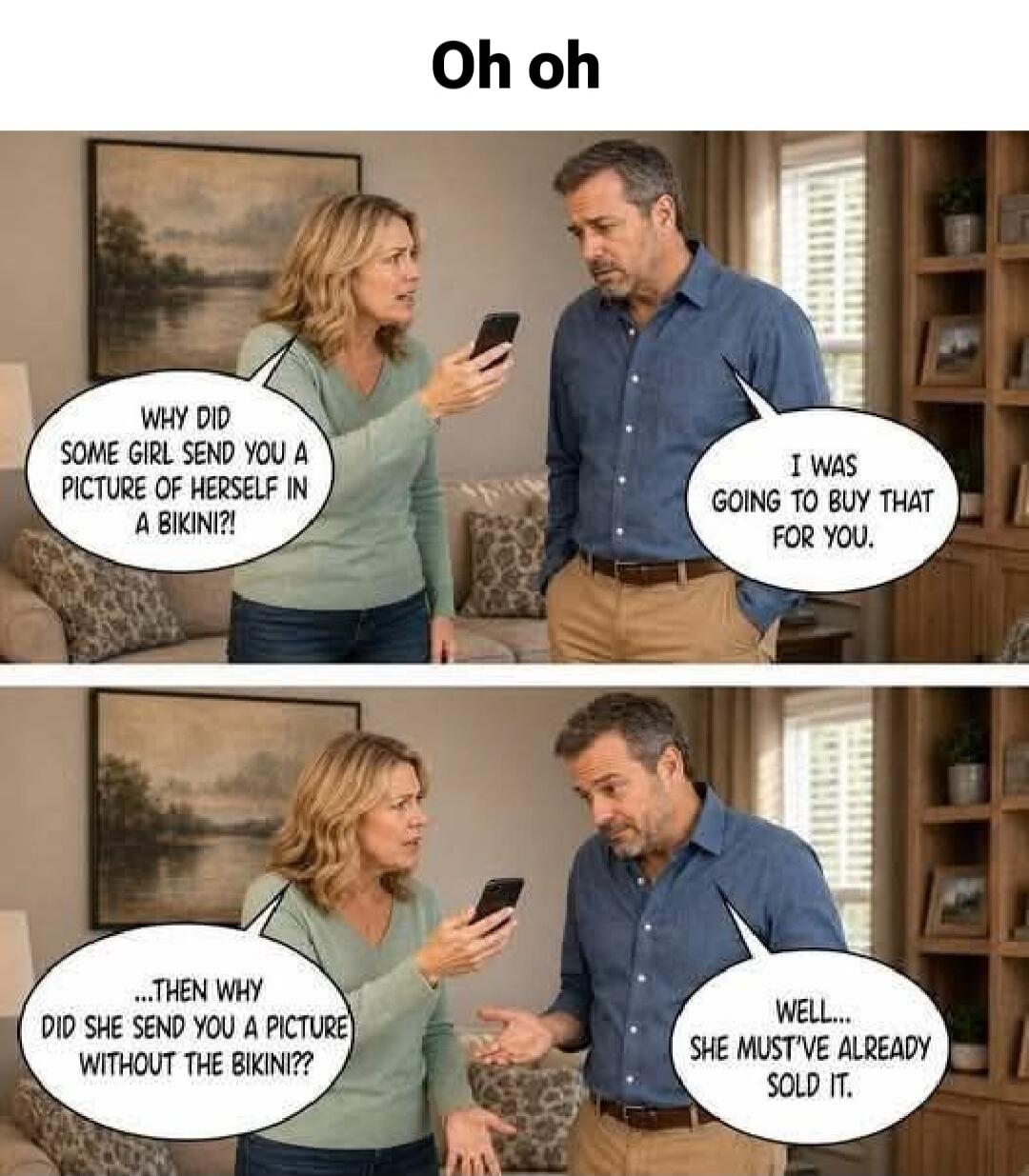 Oh oh
WHY DID SOME GIRL SEND YOU A PICTURE OF HERSELF IN A BIKINI?!
I WAS GOING TO BUY THAT FOR YOU.
...THEN WHY DID SHE SEND YOU A PICTURE WITHOUT THE BIKINI??
WELL... SHE MUST'VE ALREADY SOLD IT.