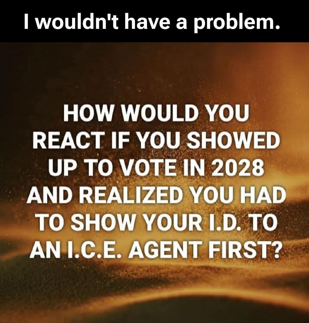 I wouldn't have a problem. HOW WOULD YOU REACT IF YOU SHOWED UP TO VOTE IN 2028 AND REALIZED YOU HAD TO SHOW YOUR I.D. TO AN I.C.E. AGENT FIRST?