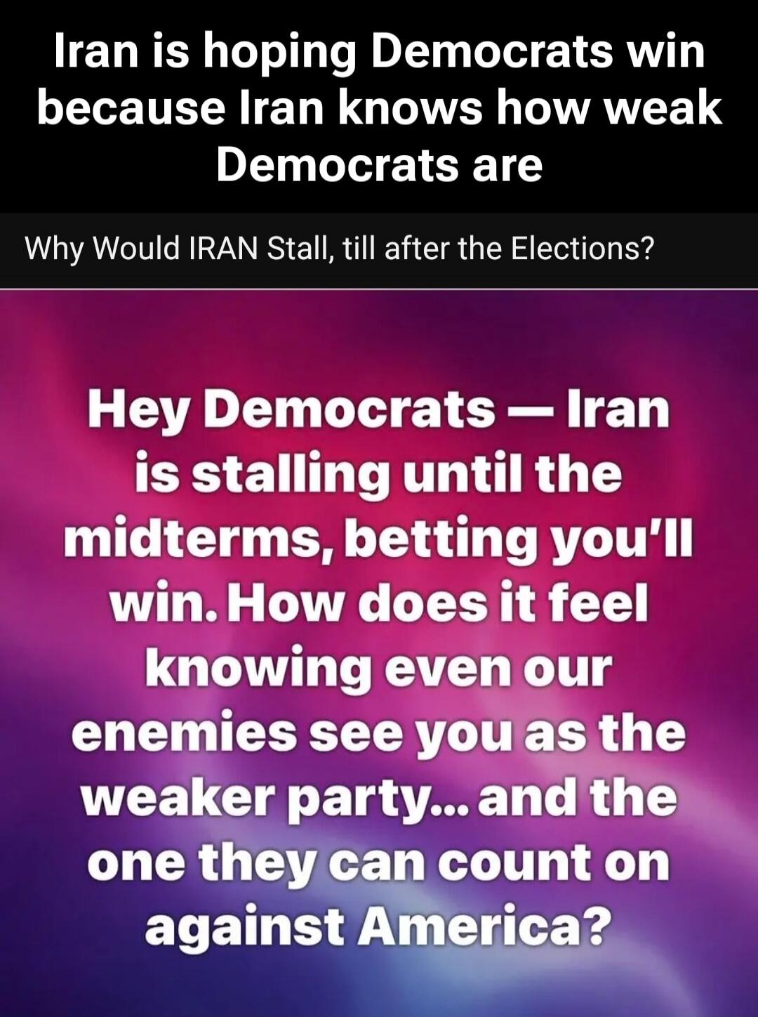 Iran is hoping Democrats win because Iran knows how weak Democrats are. Why Would IRAN Stall, till after the Elections? Hey Democrats - Iran is stalling until the midterms, betting you'll win. How does it feel knowing even our enemies see you as the weaker party... and the one they can count on against America?