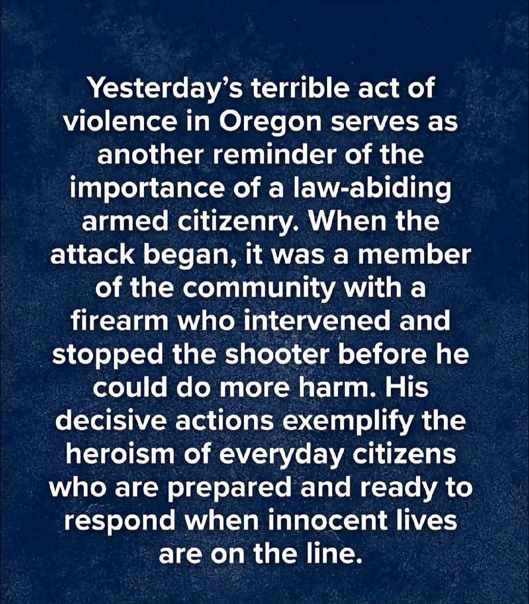Yesterday's terrible act of violence in Oregon serves as another reminder of the importance of a law-abiding armed citizenry. When the attack began, it was a member of the community with a firearm who intervened and stopped the shooter before he could do more harm. His decisive actions exemplify the heroism of everyday citizens who are prepared and