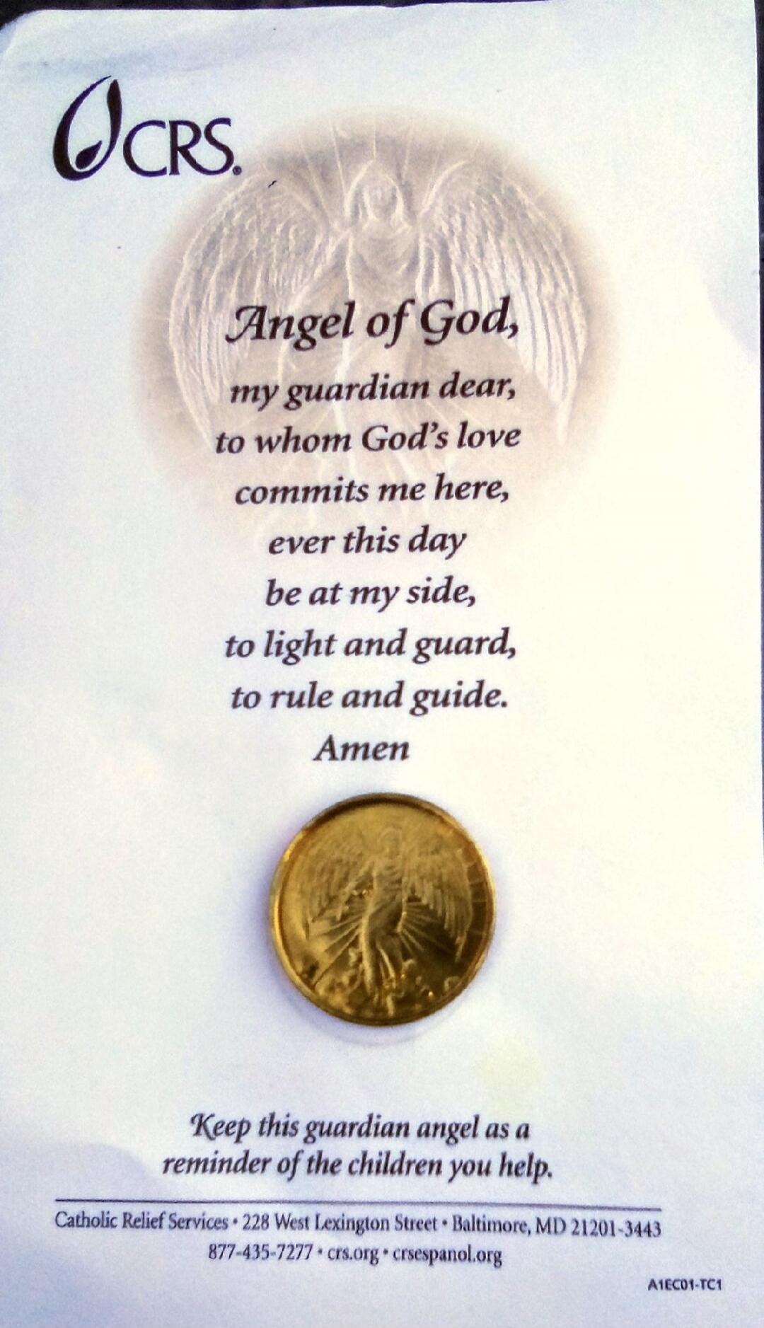 Angel of God, my guardian dear, to whom God's love commits me here, ever this day be at my side, to light and guard, to rule and guide. Amen. Keep this guardian angel as a reminder of the children you help. Catholic Relief Services 228 West Lexington Street Baltimore, MD 21201-3443 877-435-7277 crs.org crsespanol.org