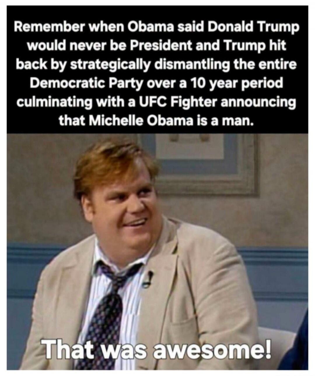Remember when Obama said Donald Trump would never be President and Trump hit back by strategically dismantling the entire Democratic Party over a 10 year period culminating with a UFC Fighter announcing that Michelle Obama is a man. That was awesome!