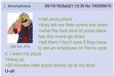 i Anonymous 051918Sat211336 No 100595615 call pizza place they tell me their ovens are down what the fuck kind of pizza place has the ovens go down tell them dont care if they have 209KBJPG 19 set an employee on fire to cook it want my pizza hang up 25 minutes later pizza shows up at my door U uh