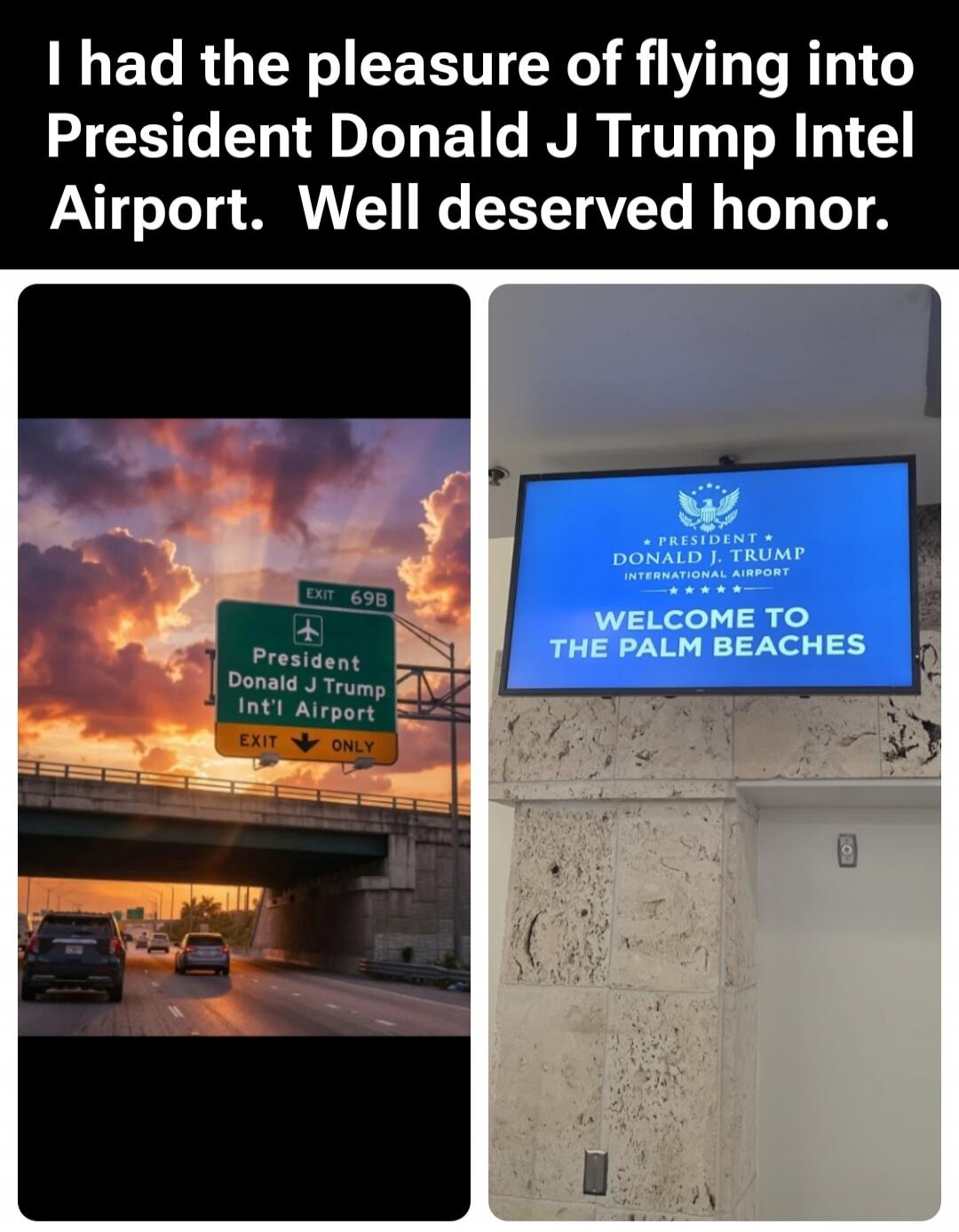 I had the pleasure of flying into President Donald J Trump Intel Airport. Well deserved honor. EXIT 69B President Donald J Trump Int'l Airport EXIT ONLY. PRESIDENT DONALD J TRUMP INTERNATIONAL AIRPORT WELCOME TO THE PALM BEACHES.