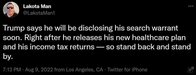 e Lakota Man Trump says he will be disclosing his search warrant soon Right after he releases his new healthcare plan and his income tax returns so stand back and stand by M