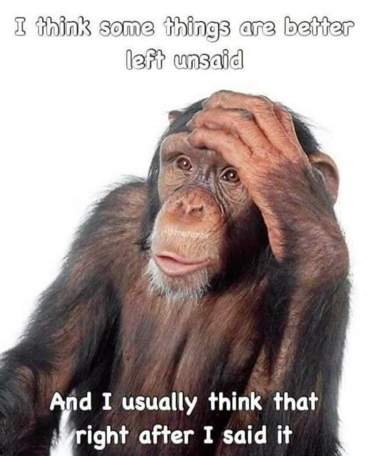 I think some things are better left unsaid And I usually think that right after I said it