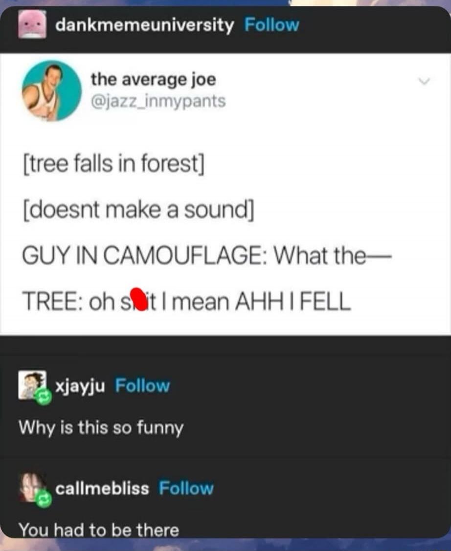 dankmemeuniversity Follow the average joe @jazz_inmypants [tree falls in forest] [doesnt make a sound] GUY IN CAMOUFLAGE: What the— TREE: oh shit I mean AHH I FELL xjayju Follow Why is this so funny callmebliss Follow You had to be there
