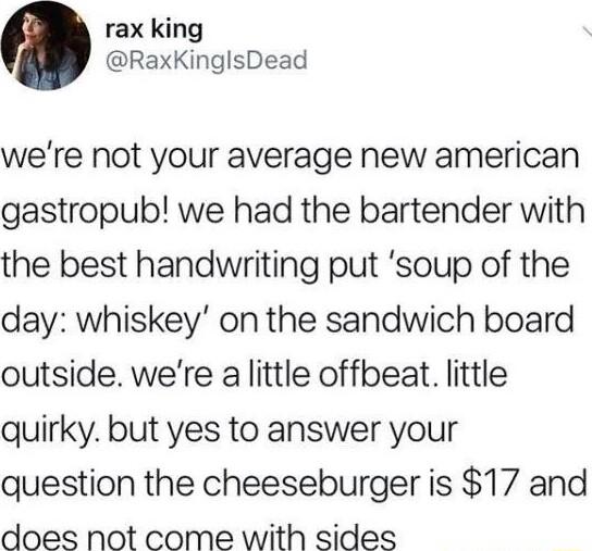 rax king RaxKinglsDead were not your average new american gastropub we had the bartender with the best handwriting put soup of the day whiskey on the sandwich board outside were a little offbeat little quirky but yes to answer your question the cheeseburger is 17 and does not come with sides