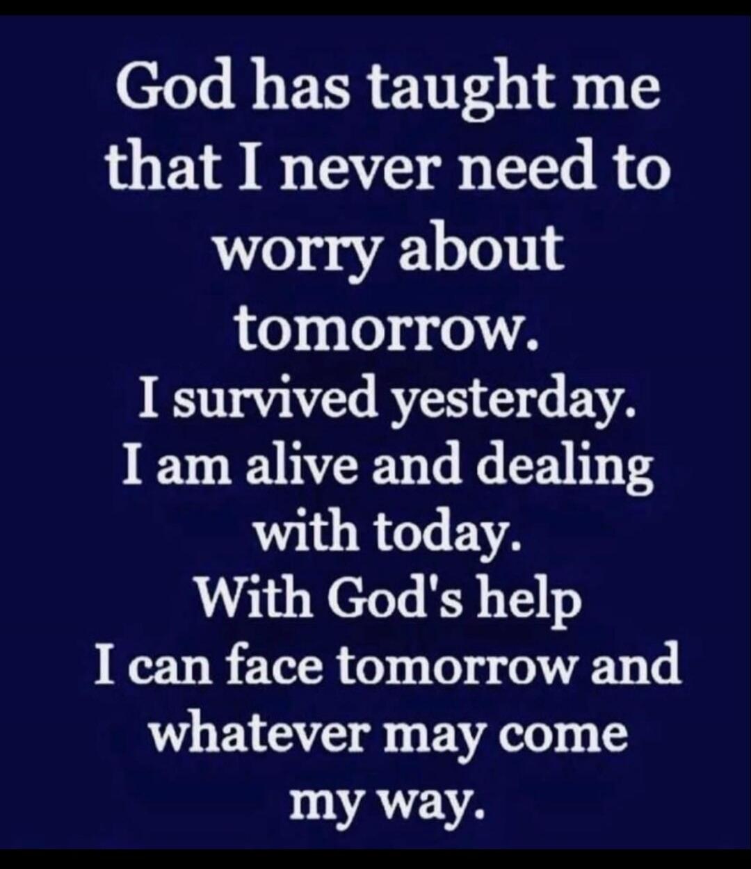 God has taught me that I never need to worry about tomorrow. I survived yesterday. I am alive and dealing with today. With God's help I can face tomorrow and whatever may come my way.