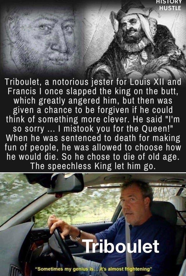 Triboulet a notorious jester for Louis XII and Francis once slapped the king on the butt UL A CEN R UG BT S TR G EL RS given a chance to be forgiven if he could think of something more clever He said Im so sorry mistook you for the Queen LENR CRTERREN UL RON EEN R I LT fun of people he was allowed to choose how he would die So he chose to die of old age The speechless King let him go