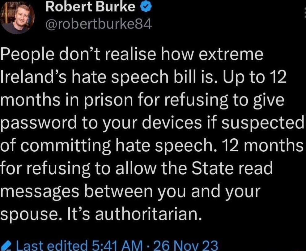 Robert Burke robertburke84 People dont realise how extreme Irelands hate speech bill is Up to 12 months in prison for refusing to give SRS e RURYo IV e SVITel E R R VI oYTot Te of committing hate speech 12 months for refusing to allow the State read messages between you and your spouse Its authoritarian ast edited 541 AM 26 Nov 23