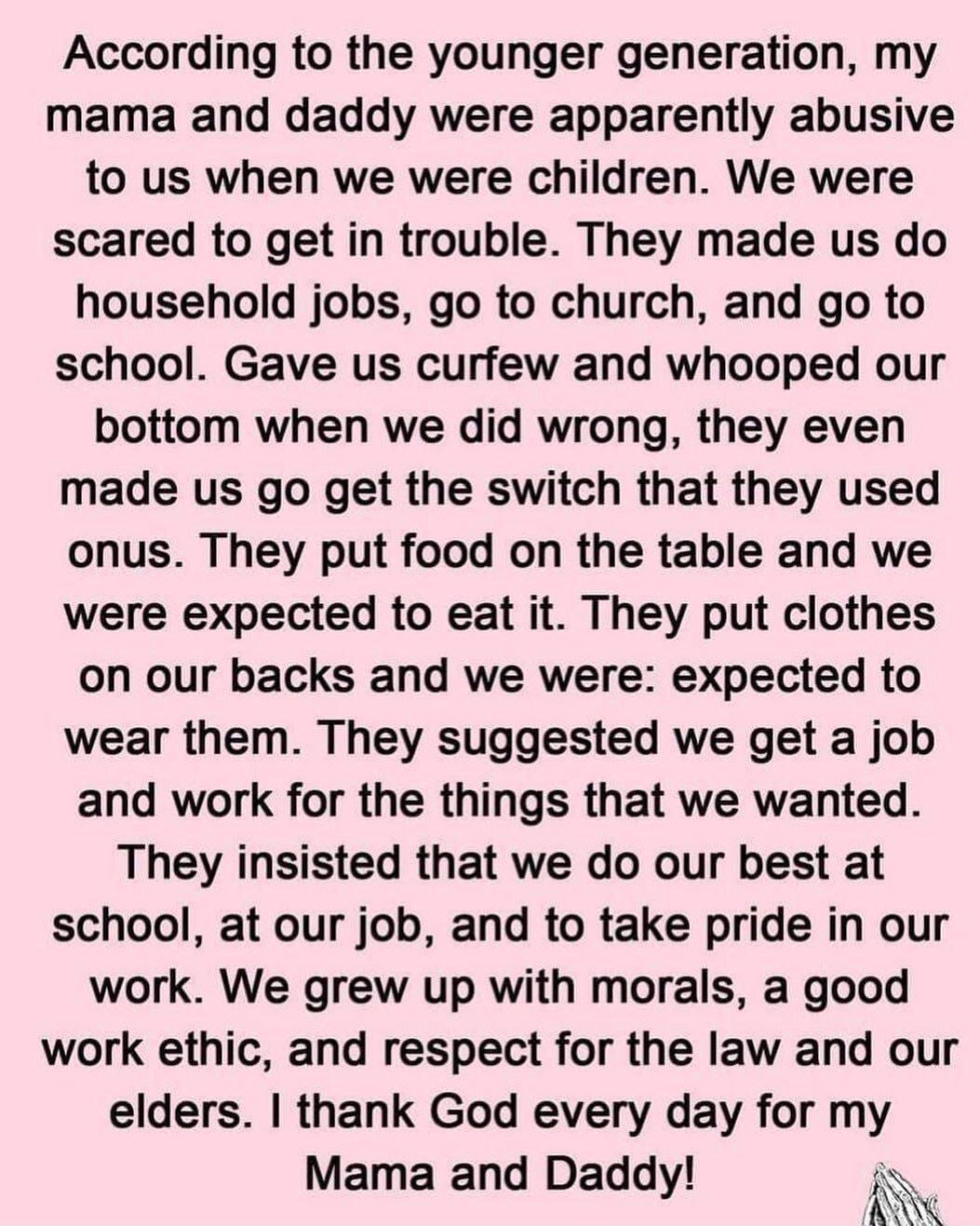 According to the younger generation my mama and daddy were apparently abusive to us when we were children We were scared to get in trouble They made us do household jobs go to church and go to school Gave us curfew and whooped our bottom when we did wrong they even made us go get the switch that they used onus They put food on the table and we were expected to eat it They put clothes on our backs 