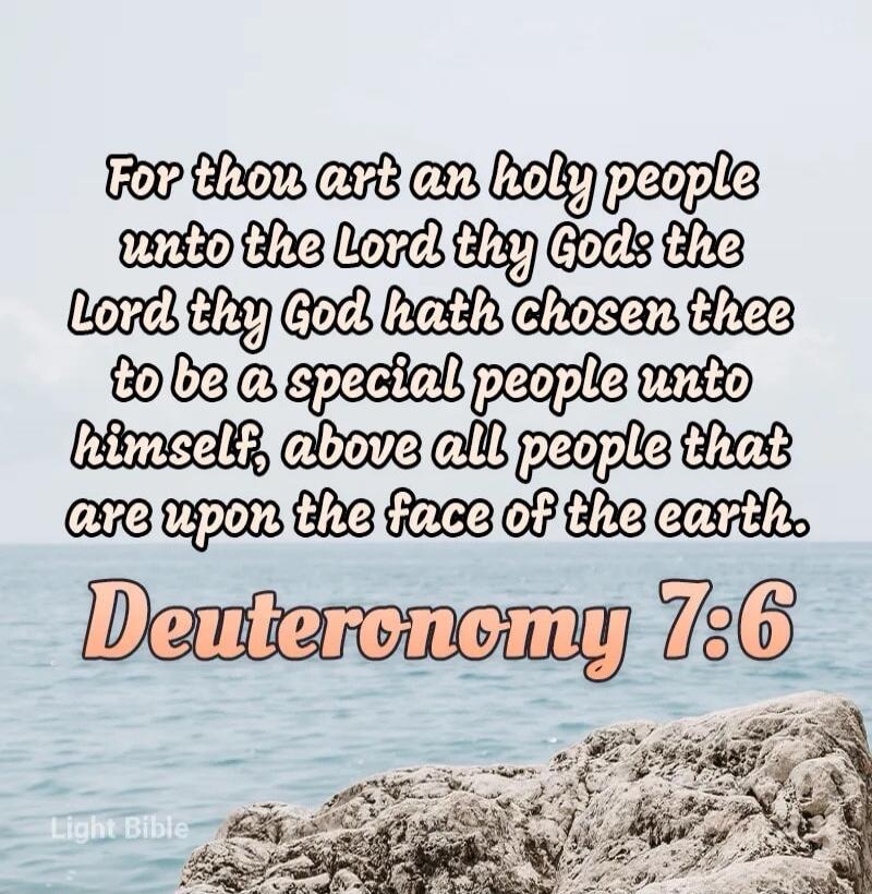 For thou art an holy people unto the Lord thy God: the Lord thy God hath chosen thee to be a special people unto him self, above all people that are upon the face of the earth. Deuteronomy 7:6