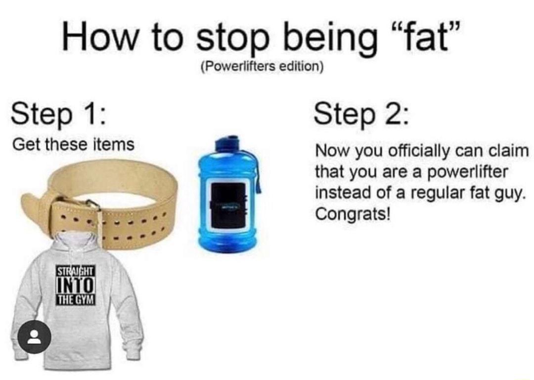 How to stop being fat Powerlifters edition Step 1 Step 2 Get these items Now you officially can claim that you are a powerlifter instead of a regular fat guy Congrats