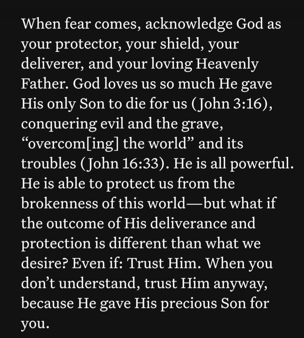 When fear comes, acknowledge God as your protector, your shield, your deliverer, and your loving Heavenly Father. God loves us so much He gave His only Son to die for us (John 3:16), conquering evil and the grave, “overcoming the world” and its troubles (John 16:33). He is all powerful. He is able to protect us from the brokenness of this world—but