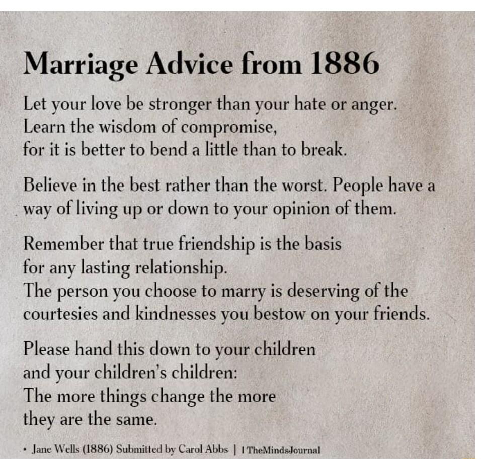 Marriage Advice from 1886 Let your love be stronger than your hate or anger Learn the wisdom of compromise for it is better to bend a little than to break Believe in the best rather than the worst People have a way of living up or down to your opinion of them Remember that true friendship is the basis for any lasting relationship The person you choose to marry is deserving of the courtesies and ki