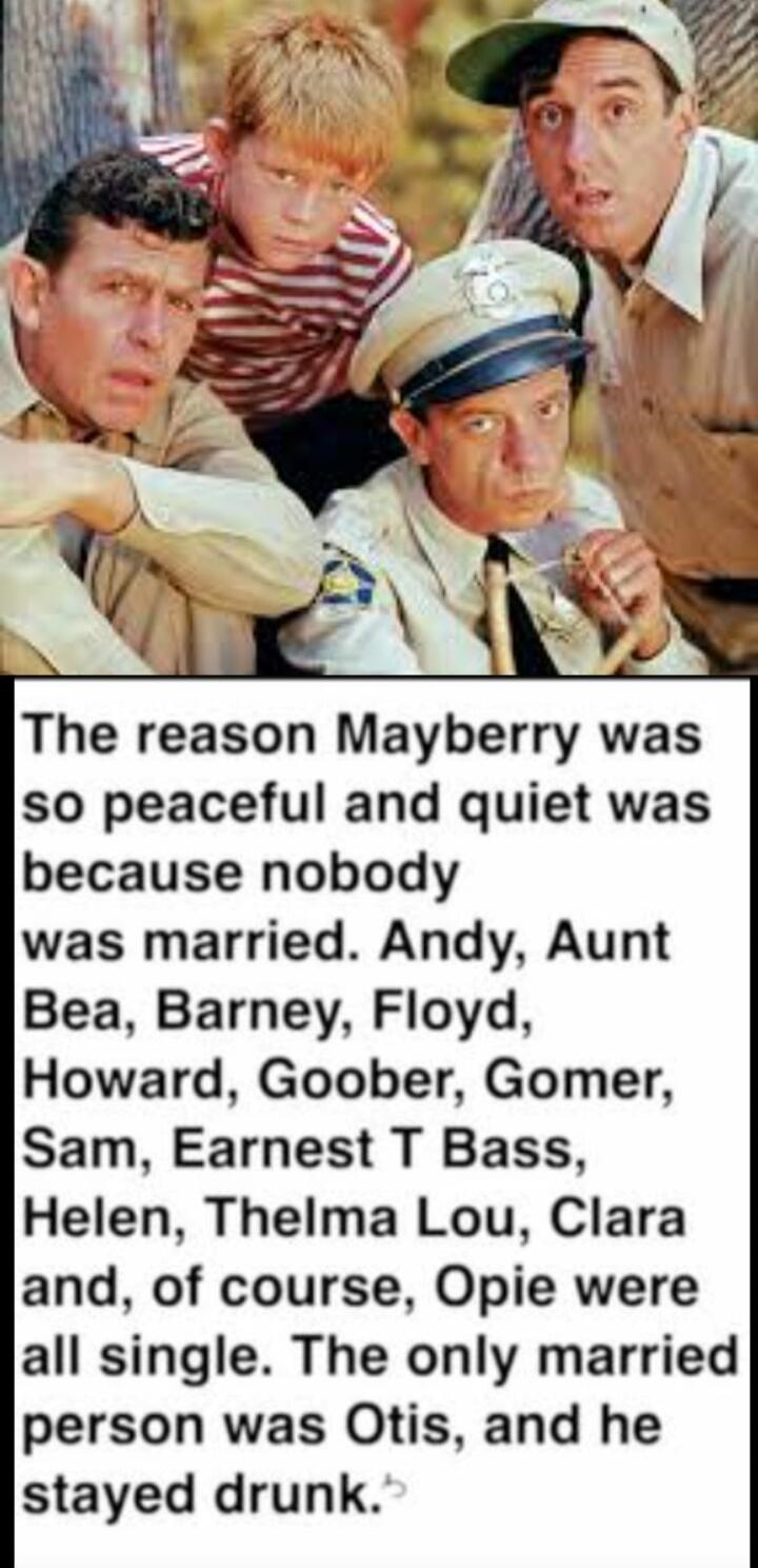 The reason Mayberry was so peaceful and quiet was because nobody was married. Andy, Aunt Bea, Barney, Floyd, Howard, Goober, Gomer, Sam, Earnest T Bass, Helen, Thelma Lou, Clara and, of course, Opie were all single. The only married person was Otis, and he stayed drunk.