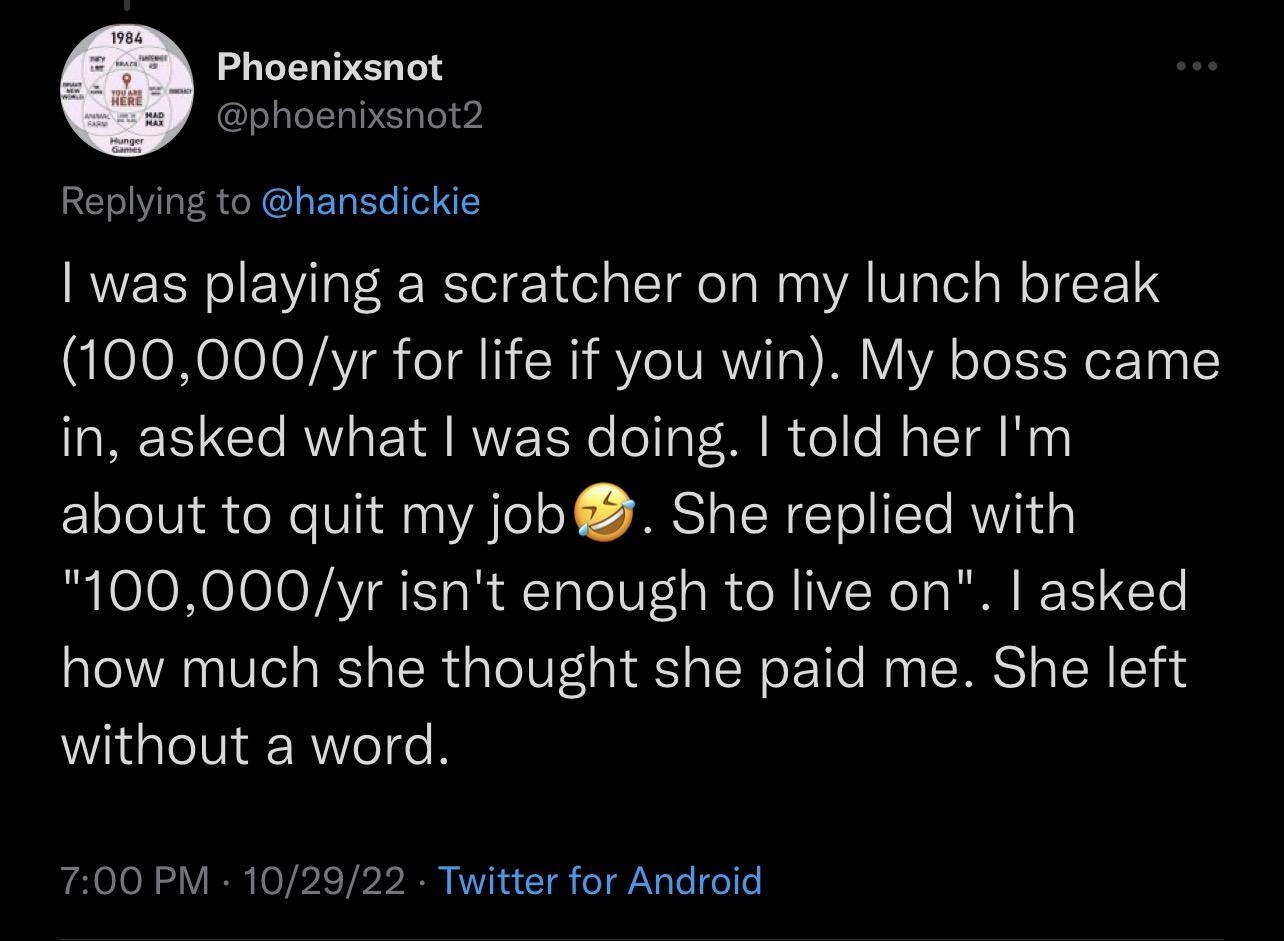 Replying to hansdickie was playing a scratcher on my lunch break 100000yr for life if you win My boss came in asked what was doing told her Im about to quit my job She replied with 100000yr isnt enough to live on asked how much she thought she paid me She left without a word 700 PM 102922 Titter for Android 33 Retw s 2 Quote s 1170 Likes