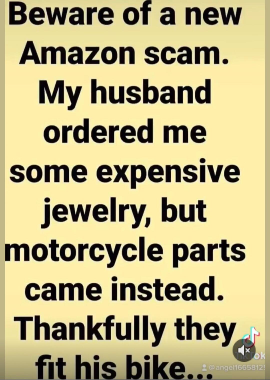 Beware of a new Amazon scam. My husband ordered me some expensive jewelry, but motorcycle parts came instead. Thankfully they fit his bike...