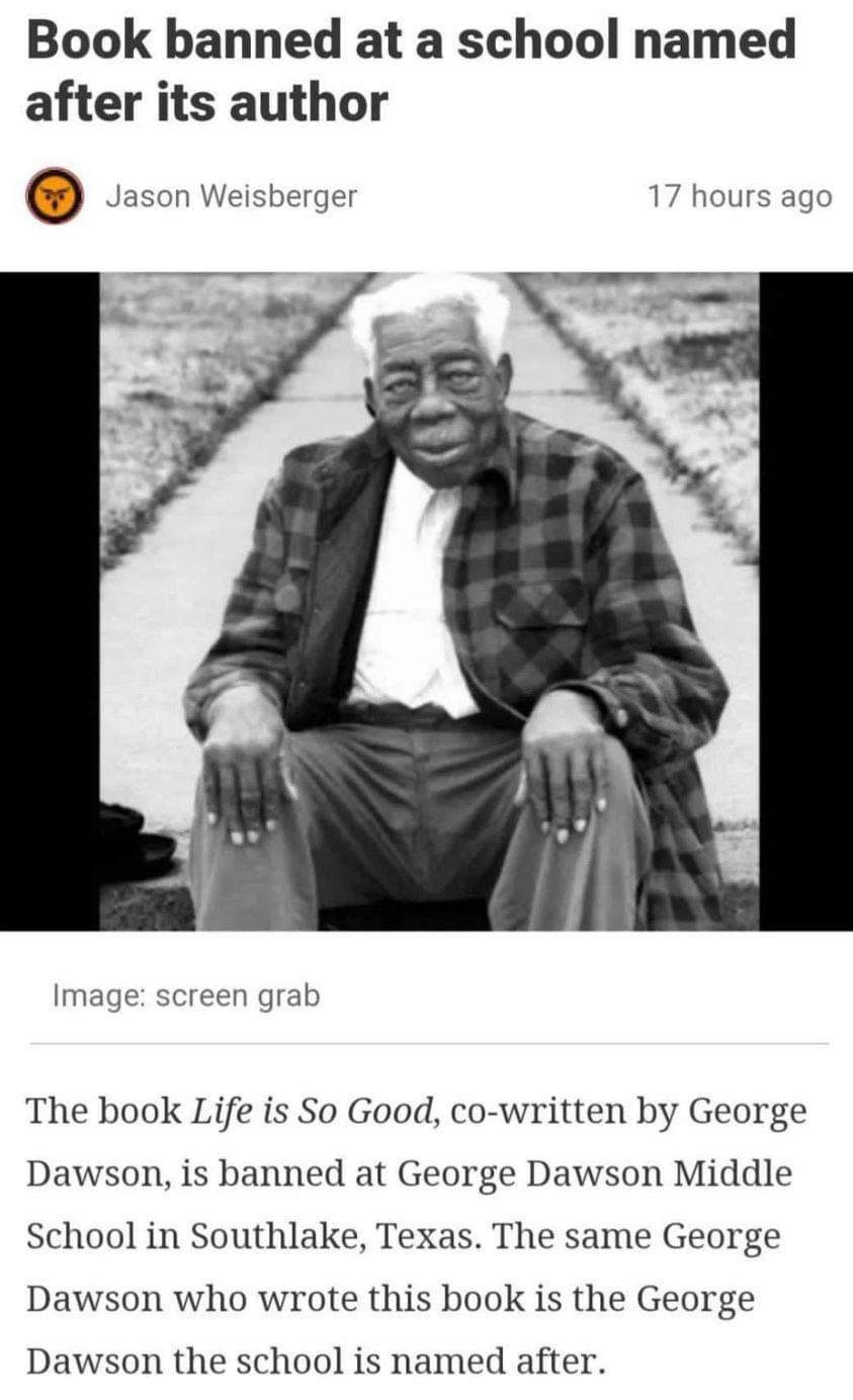Book banned at a school named after its author Jason Weisberger 17 hours ago screen grab The book Life is So Good co written by George Dawson is banned at George Dawson Middle School in Southlake Texas The same George Dawson who wrote this book is the George Dawson the school is named after