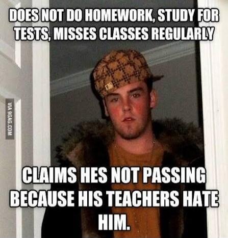 DOES NOT DO HOMEWORK, STUDY FOR TESTS, MISSES CLASSES REGULARLY CLAIMS HES NOT PASSING BECAUSE HIS TEACHERS HATE HIM.