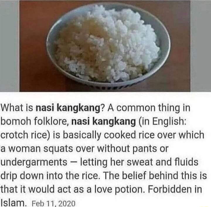 What Is nasi kangkang A common thing in bomoh folklore nasi kangkang in English crotch rice is basically cooked rice over which a woman squats over without pants or undergarments letting her sweat and fluids drip down into the rice The belief behind this is hat it would act as a love potion Forbidden in Islam Feb 11 2020