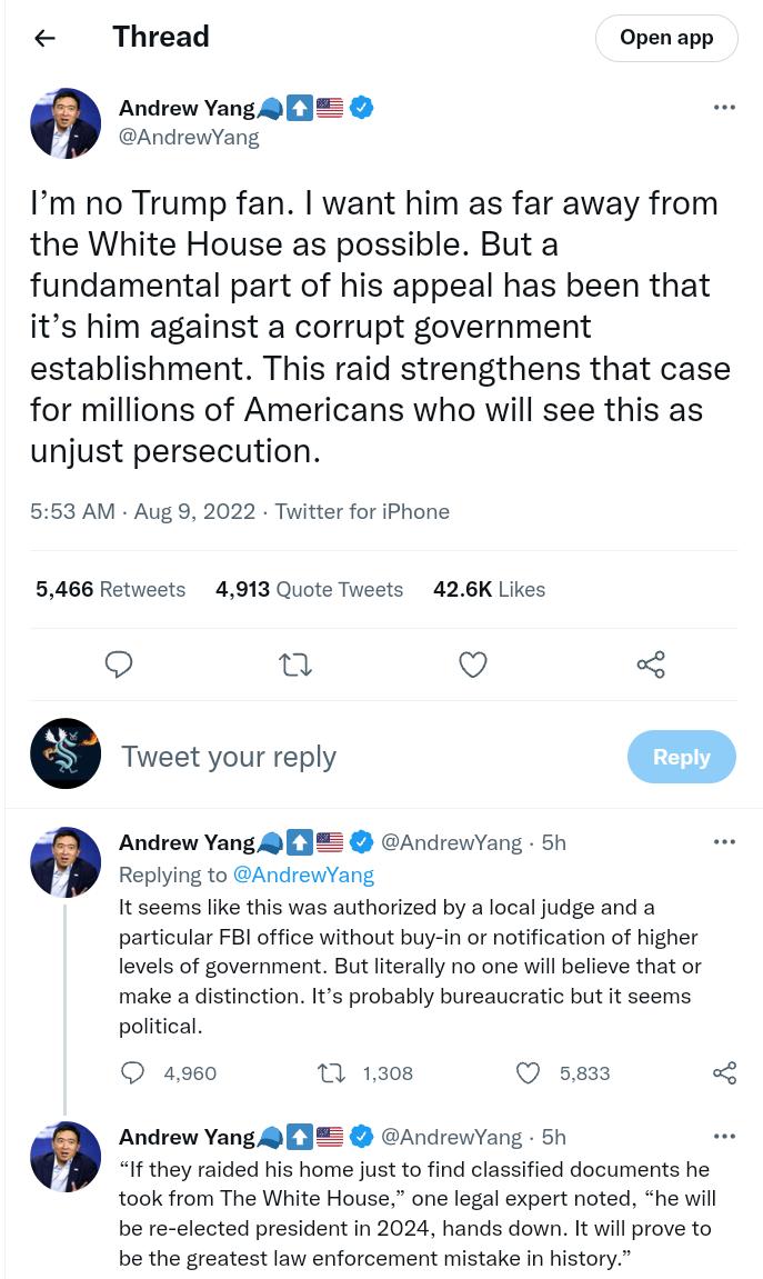 Thread Open app Andrew Yang 1 AndrewYang Im no Trump fan want him as far away from the White House as possible But a fundamental part of his appeal has been that its him against a corrupt government establishment This raid strengthens that case for millions of Americans who will see this as unjust persecution 553 AM Aug 9 2022 Titter for iPhone 5466 Retweets 4913 Quote Tweets 426K Likes o u Q 3 re