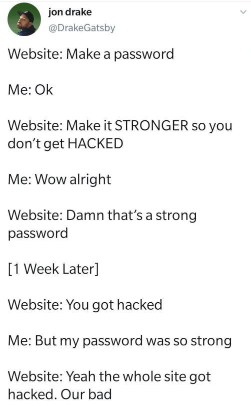 jondrake DrakeGatsby Website Make a password Me Ok Website Make it STRONGER so you dont get HACKED Me Wow alright Website Damn thats a strong password 1 Week Later Website You got hacked Me But my password was so strong Website Yeah the whole site got hacked Our bad