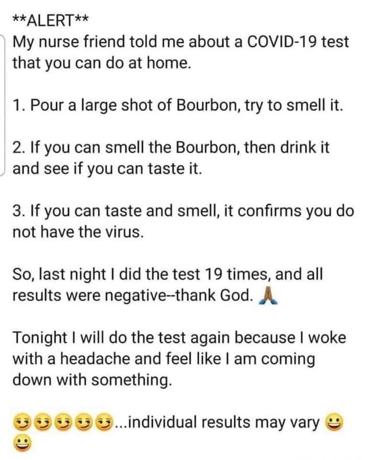ALERT My nurse friend told me about a COVID 19 test that you can do at home 1 Pour a large shot of Bourbon try to smell it 2 If you can smell the Bourbon then drink it and see if you can taste it 3 If you can taste and smell it confirms you do not have the virus So last night did the test 19 times and all results were negative thank God A Tonight will do the test again because woke with a headache