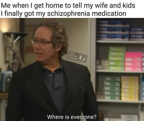 Me when get home to tell my wife and kids finally got my schizophrenia medication Where is evenyone