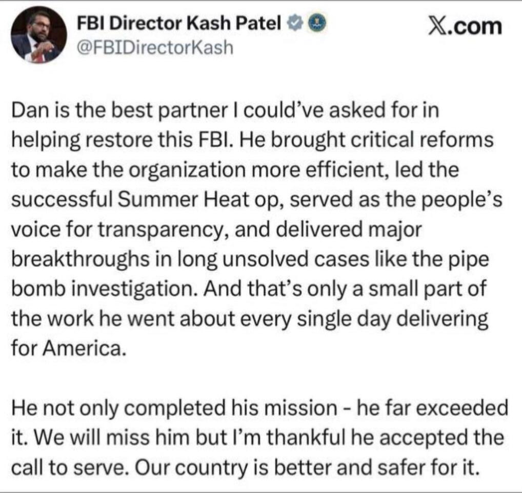 Dan is the best partner I could’ve asked for in helping restore this FBI. He brought critical reforms to make the organization more efficient, led the successful Summer Heat op, served as the people’s voice for transparency, and delivered major breakthroughs in long unsolved cases like the pipe bomb investigation. And that’s only a small part of th