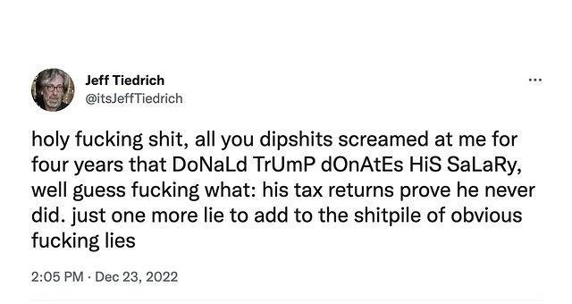 st Toaricn holy fucking shit all you dipshits screamed at me for four years that DoNaLd TrUmP dOnAtEs HiS SaLaRy well guess fucking what his tax returns prove he never did just one more lie to add to the shitpile of obvious fucking lies 208 PM Dec 23 2022 11 Viow Twest analytics 136K Views 1614 Retweets 45 Quote Twaets 14K Lkes o et M