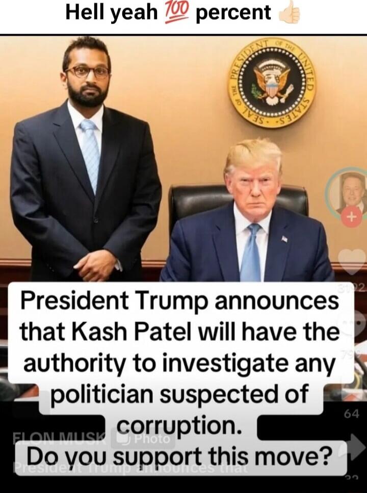 Hell yeah 💯 percent 👍

President Trump announces that Kash Patel will have the authority to investigate any politician suspected of corruption. Do you support this move?