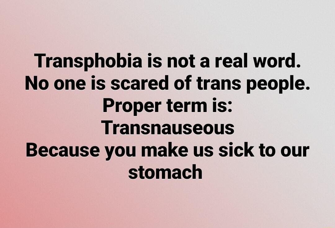 Transphobia is not a real word No one is scared of trans people Proper term is Transnauseous Because you make us sick to our stomach