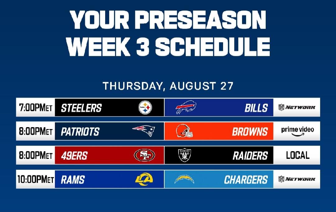 YOUR PRESEASON WEEK 3 SCHEDULE THURSDAY, AUGUST 27 7:00 PM ET Steelers vs Bills NFL Network 8:00 PM ET Patriots vs Browns Prime Video 8:00 PM ET 49ers vs Raiders LOCAL 10:00 PM ET Rams vs Chargers NFL Network