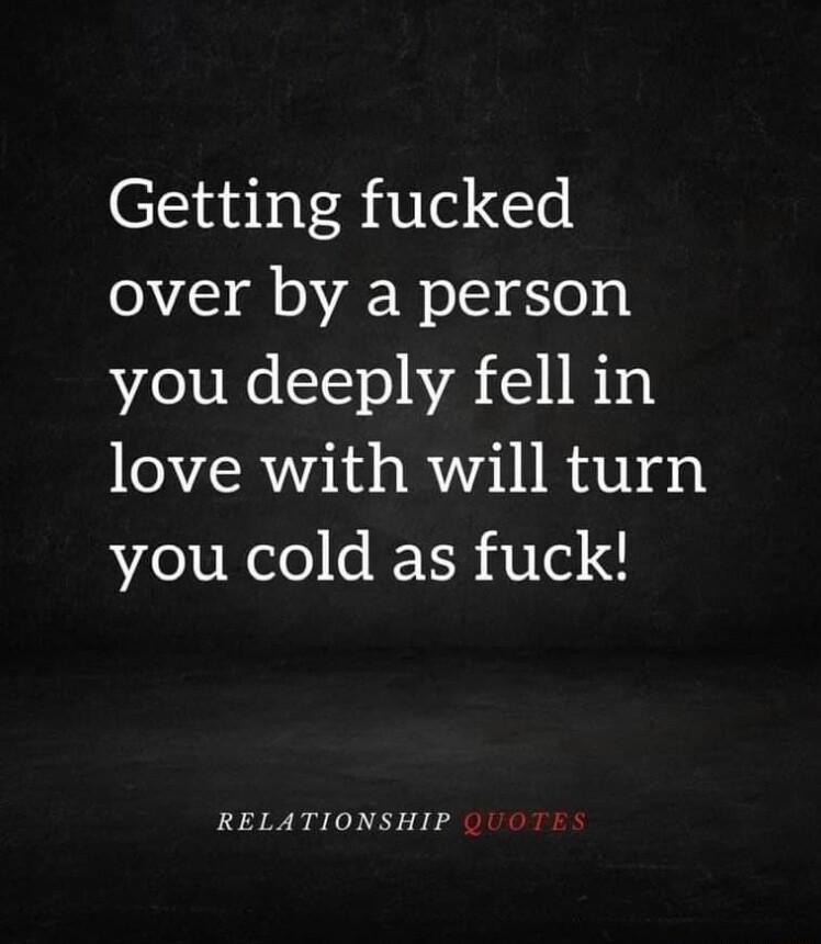 Getting fucked over by a person you deeply fell in love with will turn you cold as fuck RELATIONSHIP