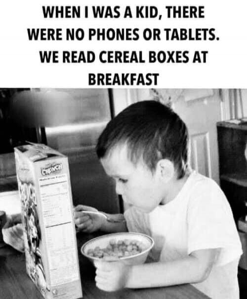 WHEN I WAS A KID, THERE WERE NO PHONES OR TABLETS. WE READ CEREAL BOXES AT BREAKFAST