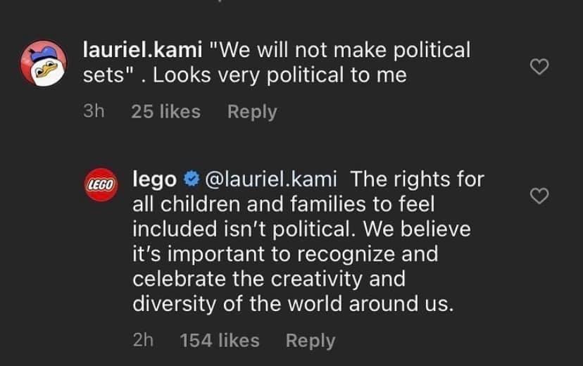 laurielkami We will not make political sets Looks very political to me 3h 25 likes Reply lego laurielkami The rights for o all children and families to feel 1a1el V1o Yo M g Wl o Yo joF MAVA W o Y TEAVZ its important to recognize and celebrate the creativity and o NI R YA e I g R Vo 5 o RETdoT0Ta Lo UL 2h 154 likes Reply