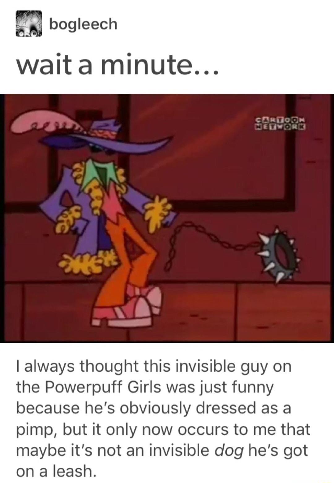 wait a minute ll always thought this invisible guy on the Powerpuff Girls was just funny because hes obviously dressed as a pimp but it only now occurs to me that maybe its not an invisible dog hes got on a leash