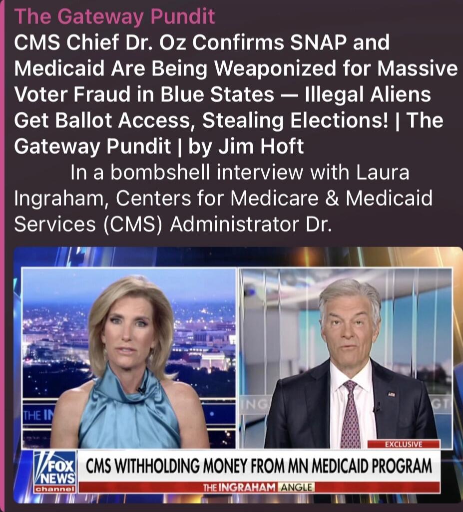 The Gateway Pundit CMS Chief Dr. Oz Confirms SNAP and Medicaid Are Being Weaponized for Massive Voter Fraud in Blue States — Illegal Aliens Get Ballot Access, Stealing Elections! | The Gateway Pundit | by Jim Hoft In a bombshell interview with Laura Ingraham, Centers for Medicare & Medicaid Services (CMS) Administrator Dr. CMS WITHHOLDING MONEY FRO