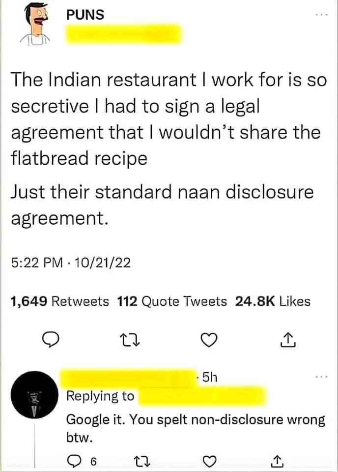 PUNS The Indian restaurant work for is so secretive had to sign a legal agreement that wouldnt share the flatbread recipe Just their standard naan disclosure agreement 522 PM 102122 1649 Retweets 112 Quote Tweets 248K Likes o e L 5h Replying to Google it You spelt non disclosure wrong btw Qs 13 v