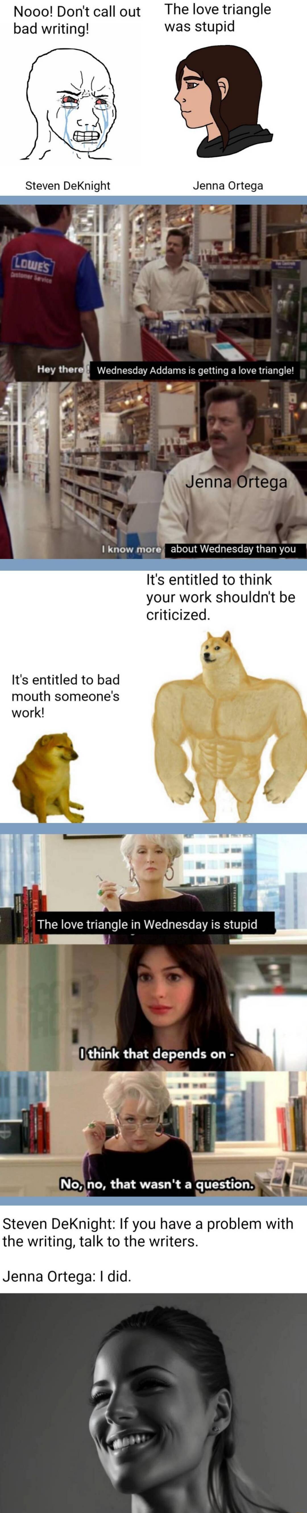 Nooo Dontcallout The love triangle bad writing was stupid Jenna Ortega Hey therell Wednesday Addams is getting a love triangle t b I know more about Wednesday than you Its entitled to think your work shouldn criticized Its entitled to bad mouth someones work The love triangle in Wednesday s stupid Steven DeKnight If you have a problem with the writing talk to the writers Jenna Ortega did