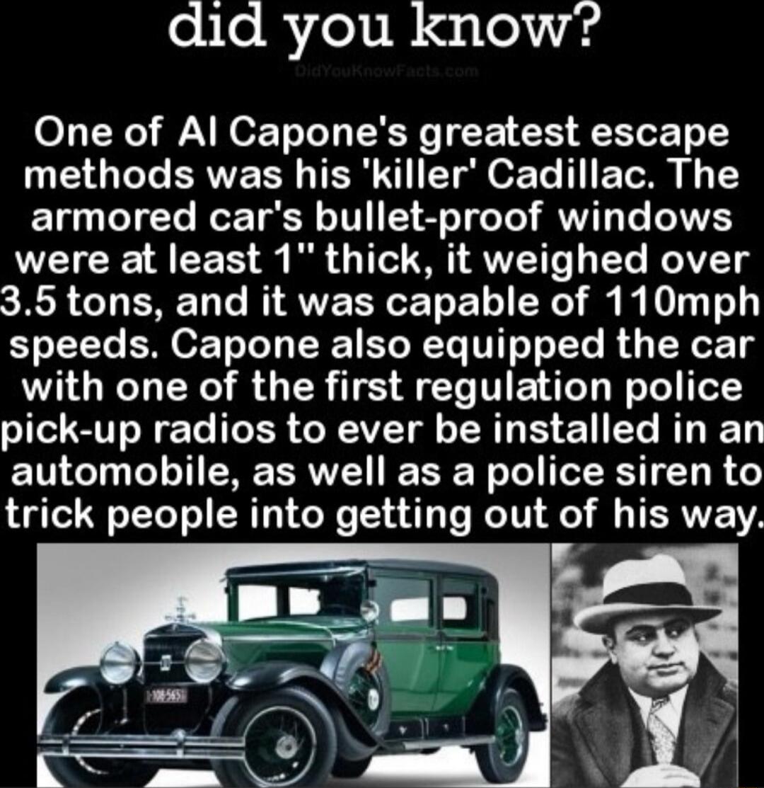 did you know One of Al Capones greatest escape U TG ERVERE TER R ET g o Te TR Iy armored cars bullet proof windows were at least 1 thick it weighed over 35 tons and it was capable of 110mph speeds Capone also equipped the car with one of the first regulation police I SN ER R AT 1 BT T automobile as well as a police siren to trick people into getting out of his way