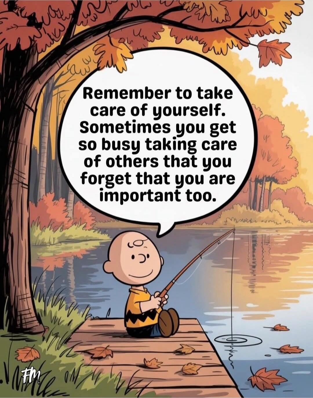 Remember to take care of yourself. Sometimes you get so busy taking care of others that you forget that you are important too.