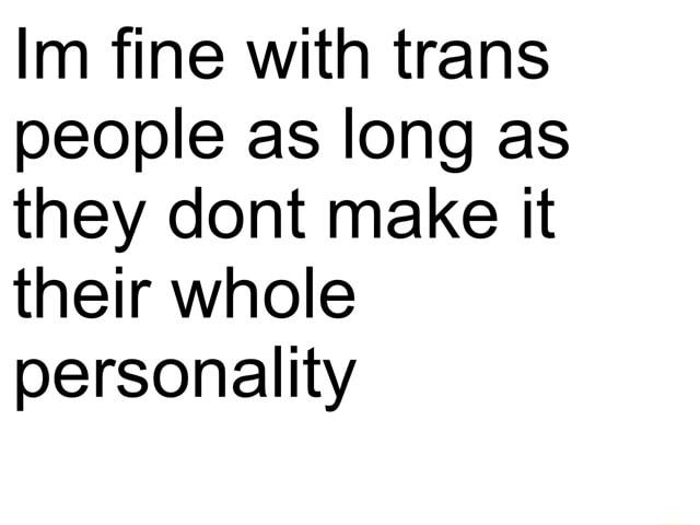 Im fine with trans people as long as they dont make it their whole personality