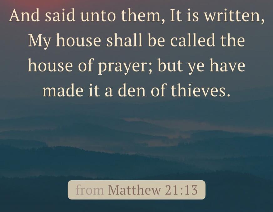 And said unto them, It is written, My house shall be called the house of prayer; but ye have made it a den of thieves.
from Matthew 21:13
Session ID: 1108013.