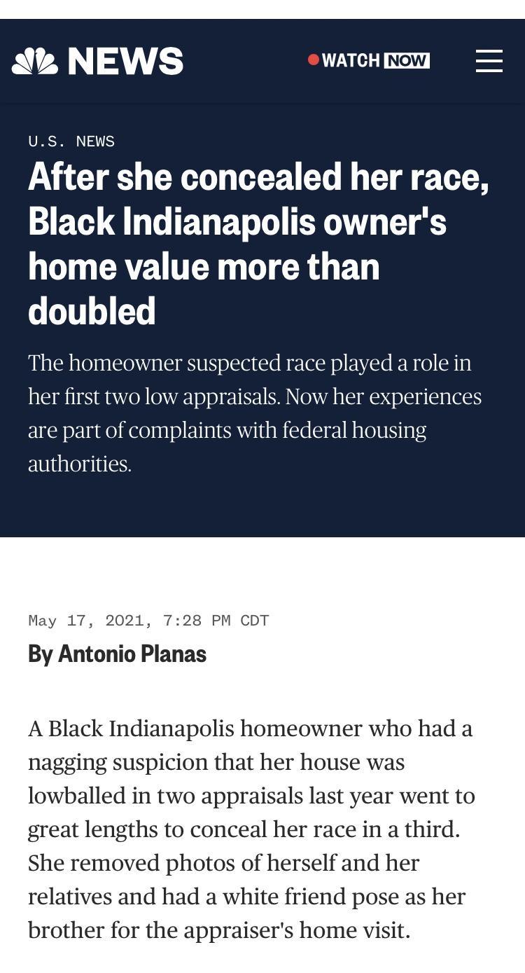 S NEWS WATCH I US NEWS After she concealed her race Black Indianapolis owners GO CRZUTER G DI GRO BT o o111 4 T The homeowner suspected race played a role in her first two low appraisals Now her experiences are part of complaints with federal housing authorities May 17 2021 728 PM CDT By Antonio Planas A Black Indianapolis homeowner who had a nagging suspicion that her house was lowballed in two a