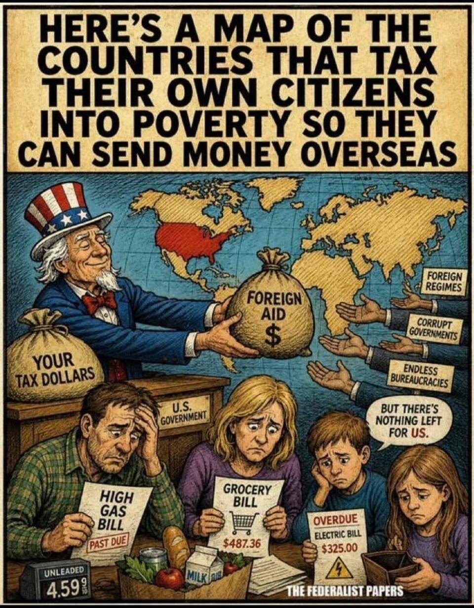 HERE'S A MAP OF THE COUNTRIES THAT TAX THEIR OWN CITIZENS INTO POVERTY SO THEY CAN SEND MONEY OVERSEAS. YOUR TAX DOLLARS. FOREIGN AID $. FOREIGN REGIMES. CORRUPT GOVERNMENTS. ENDLESS BUREAUCRACIES. BUT THERE'S NOTHING LEFT FOR US. U.S. GOVERNMENT. HIGH GAS BILL PAST DUE. UNLEADED 4.59 9/10. GROCERY BILL $487.36. OVERDUE ELECTRIC BILL $325.00. THE F