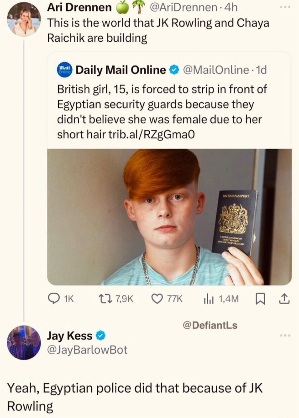 AriDrennen 7 AriDrennen 4h This s the world that JK Rowling and Chaya Raichik are building DailyMailOnline MailOnline 1d British girl 15 is forced to strip in front of Egyptian security guards because they didnt believe she was female due to her short hair tribalRZgGma0 QK M7k QMK itam DefiantLs Jay Kess JayBarlowBot Yeah Egyptian police did that because of JK Rowling