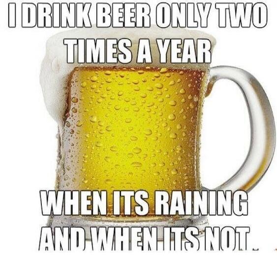 I DRINK BEER ONLY TWO TIMES A YEAR WHEN IT'S RAINING AND WHEN IT'S NOT.